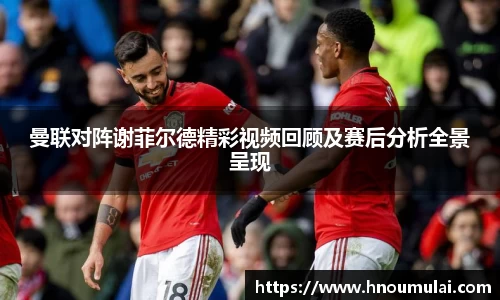 曼联对阵谢菲尔德精彩视频回顾及赛后分析全景呈现