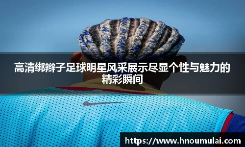 高清绑辫子足球明星风采展示尽显个性与魅力的精彩瞬间